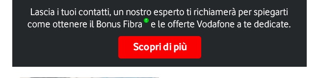 Lascia i tuoi contatti, un nostro esperto ti chiamerà per spiegarti come ottenere il Bonus Fibra e le Offerte Vodafone a te dedicate